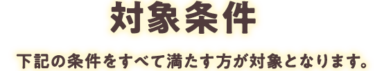 対象条件 下記の条件をすべて満たす方が対象となります。