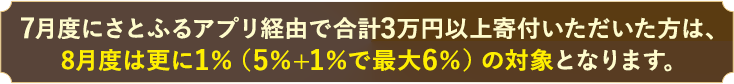 7月度にさとふるアプリ経由で3万円以上寄付いただいた方は、8月度は更に1%（5%+1%で最大6%）の対象となります。