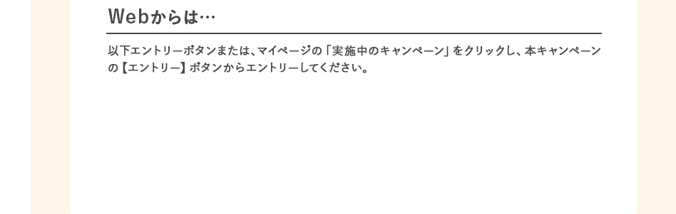 Webからは…以下エントリーボタンまたは、マイページの「実施中のキャンペーン」をクリックし、本キャンペーンの【エントリー】ボタンからエントリーしてください。