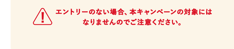 エントリーのない場合、本キャンペーンの対象にはなりませんのでご注意ください。