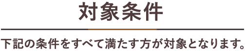 対象条件 下記の条件をすべて満たす方が対象となります。