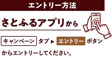 エントリー方法 さとふるアプリからキャンペーンタブ→エントリーボタンからエントリーしてください。