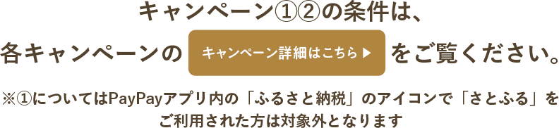 キャンペーン①②の条件は、各キャンペーンの「キャンペーン詳細はこちら」をご覧ください。※①についてはPayPayアプリ内の「ふるさと納税」のアイコンで「さとふる」をご利用された方は対象外となります