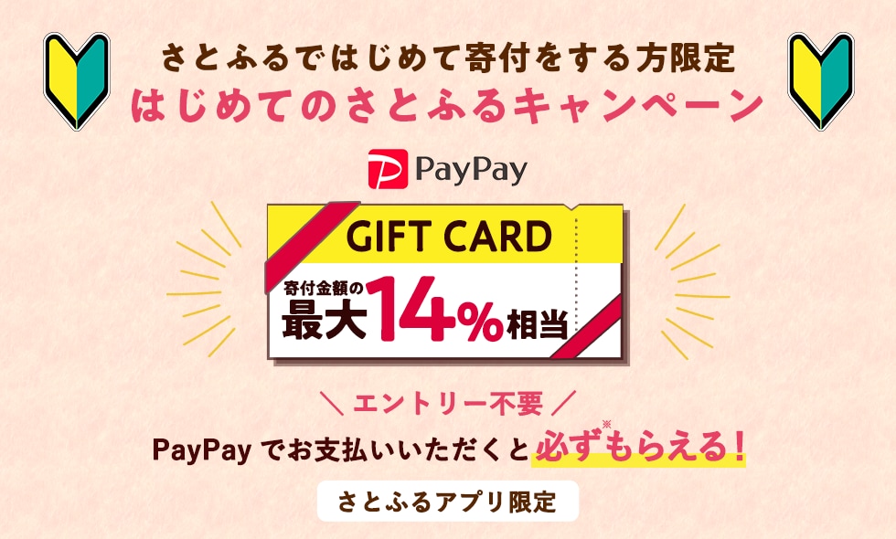 さとふるではじめて寄付をする方限定 はじめてのさとふるキャンペーン PayPayギフトカード寄付金額の最大14%相当 PayPayでお支払いいただくと必ず（※）もらえる！さとふるアプリ限定