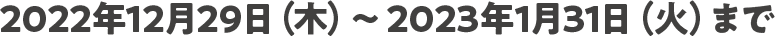 2022年12月29日（木）～2023年1月31日（火）まで