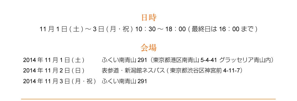 日時 11月1日(土)～3日(月・祝) 10：30～18：00 (最終日は16：00まで) 会場 11月1日(土)南青山会場（ふくい南青山291） 11月2日(日)表参道会場（表参道・新潟館ネスパス） 11月3日(祝・月)南青山会場（ふくい南青山291）
