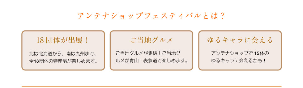 アンテナショップフェスティバルとは？ 北は北海道から、南は九州まで、全18団体の特産品が楽しめます。 ご当地グルメが集結！ご当地グルメが青山・表参道で楽しめます。 アンテナショップで15体のゆるキャラに会えるかも！