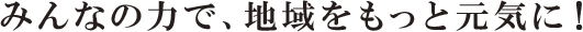 みんなの力で、地域をもっと元気に！