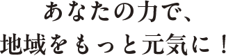 あなたの力で、地域をもっと元気に！