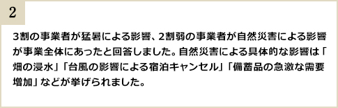 3割の事業者が猛暑による影響、2割弱の事業者が自然災害による影響が事業全体にあったと回答しました。自然災害による具体的な影響は「畑の浸水」「台風の影響による宿泊キャンセル」「備蓄品の急激な需要増加」などが挙げられました。