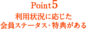 Point5 利用状況に応じた会員ステータス・特典がある