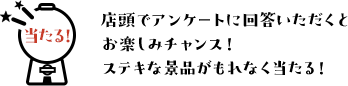 店頭でアンケートに回答いただくとステキな景品がもれなく当たる！