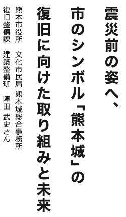 震災前の姿へ、市のシンボル「熊本城」の復旧に向けた取り組みと未来　熊本市役所 文化市民局 熊本城総合事務所 復旧整備課 建築整備班  陣田 武史さん