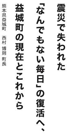 震災で失われた「なんでもない毎日」の復活へ、益城町の現在とこれから　熊本県益城町 西村 博則町長