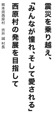 震災を乗り越え、「みんなが憧れ、そして愛される」西原村の発展を目指して　熊本県西原村 吉井 誠 村長