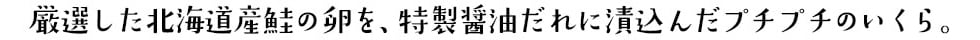 厳選した北海道産鮭の卵を、特製醤油だれに漬込んだプチプチのいくら。