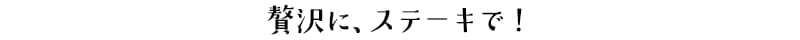 贅沢に、ステーキで！