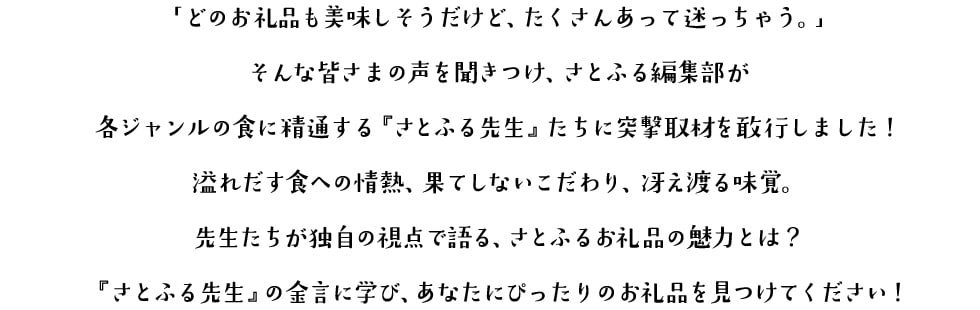 「どのお礼品も美味しそうだけど、たくさんあって迷っちゃう。」 そんな皆さまの声を聞きつけ、さとふる編集部が各ジャンルの食に精通する『さとふる先生』たちに突撃取材を敢行しました！ 溢れだす食への情熱、果てしないこだわり、冴え渡る味覚。先生たちが独自の視点で語る、さとふるお礼品の魅力とは？『さとふる先生』の金言に学び、あなたにぴったりのお礼品を見つけてください！