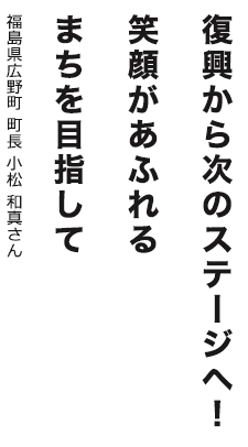 復興から次のステージへ！笑顔があふれるまちを目指して 福島県広野町 町長 小松 和真さん