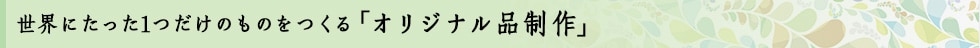 世界にたった1つだけのものをつくる「オリジナル品制作」